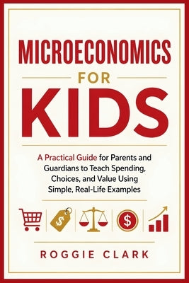 Microeconomics for Kids: A Practical Guide for Parents and Guardians to Teach Spending, Choices, and Value Using Simple, Real-Life Examples by Clark, Roggie
