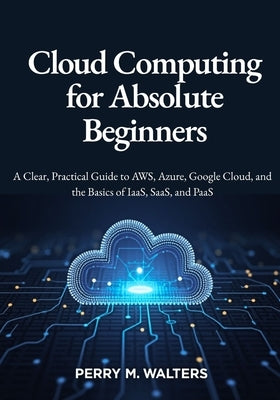 Cloud Computing for Absolute Beginners: A Clear, Practical Guide to AWS, Azure, Google Cloud, and the Basics of IaaS, SaaS, and PaaSPerry M. Walters by M. Walters, Perry