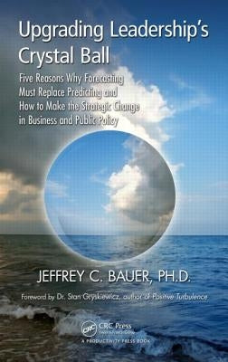 Upgrading Leadership's Crystal Ball: Five Reasons Why Forecasting Must Replace Predicting and How to Make the Strategic Change in Business and Public by Bauer, Jeffrey C.