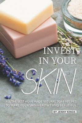 Invest in Your Skin: All the Best Homemade Natural Soap Recipes to Make Your Skin Healthy and Beautiful by Kings, Jenny