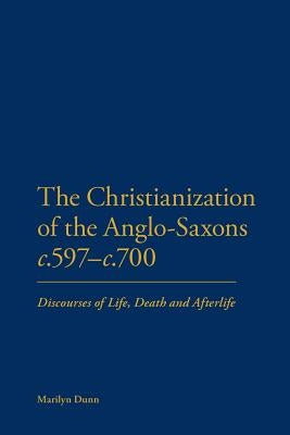 The Christianization of the Anglo-Saxons C.597-C.700: Discourses of Life, Death and Afterlife by Dunn, Marilyn