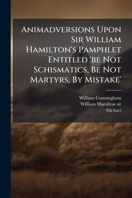 Animadversions Upon Sir William Hamilton's Pamphlet Entitled 'be Not Schismatics, Be Not Martyrs, By Mistake' by Cunningham, William