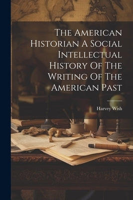 The American Historian A Social Intellectual History Of The Writing Of The American Past by Wish, Harvey
