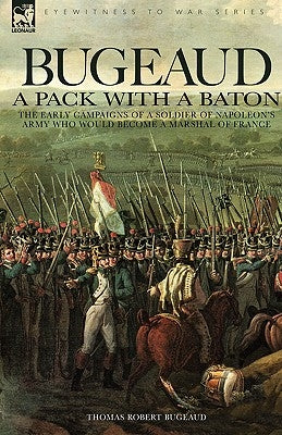 Bugeaud: a Pack with a Baton-The Early Campaigns of a Soldier of Napoleon's Army Who Would Become a Marshal of France by Bugeaud, Thomas Robert