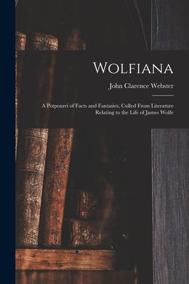 Wolfiana: a Potpourri of Facts and Fantasies, Culled From Literature Relating to the Life of James Wolfe by Webster, John Clarence 1863-1950