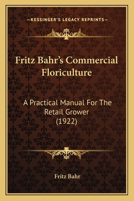 Fritz Bahr's Commercial Floriculture: A Practical Manual for the Retail Grower (1922) a Practical Manual for the Retail Grower (1922) by Bahr, Fritz