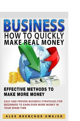Business: How to Quickly Make Real Money - Effective Methods to Make More Money: Easy and Proven Business Strategies for Beginne by Uwajeh, Alex Nkenchor