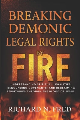 Breaking Demonic Legal Rights by Fire: Understanding Spiritual Legalities, Renouncing Covenants, and Reclaiming Territories Through the Blood of Jesus by Fred, Richard N.