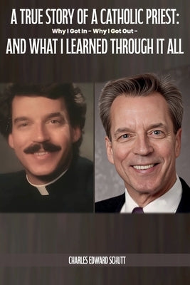 A True Story of a Catholic Priest: Why I Got In - Why I Got Out - And What I Learned Through It All by Schutt, Charles Edward