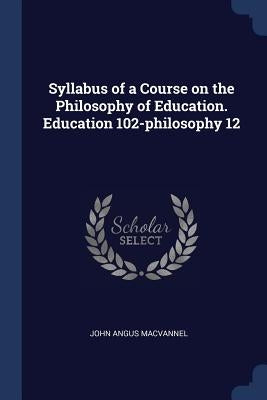 Syllabus of a Course on the Philosophy of Education. Education 102-philosophy 12 by Macvannel, John Angus