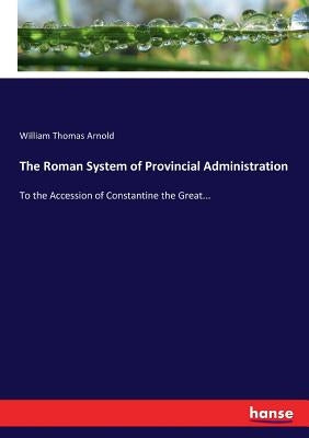 The Roman System of Provincial Administration: To the Accession of Constantine the Great... by Arnold, William Thomas