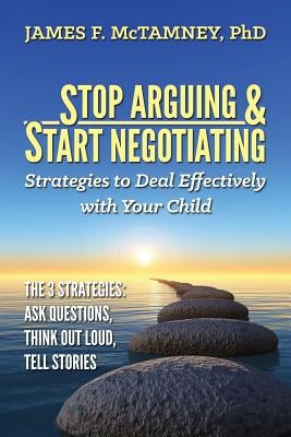 Stop Arguing & Start Negotiating: Strategies to Deal Effectively with Your Child: The 3 Strategies: Ask Questions, Think Out Loud, Tell Stories by McTamney Phd, James F.