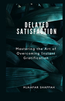 Delayed Satisfaction: Mastering the Art of Overcoming Instant Gratification by Shaffah, Mjaafar