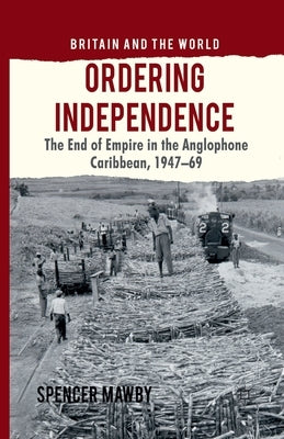 Ordering Independence: The End of Empire in the Anglophone Caribbean, 1947-1969 by Mawby, S.