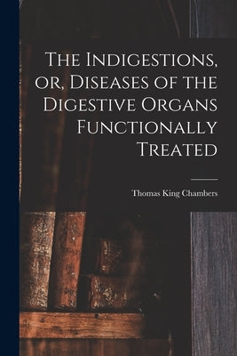 The Indigestions, or, Diseases of the Digestive Organs Functionally Treated [electronic Resource] by Chambers, Thomas King 1818-1889