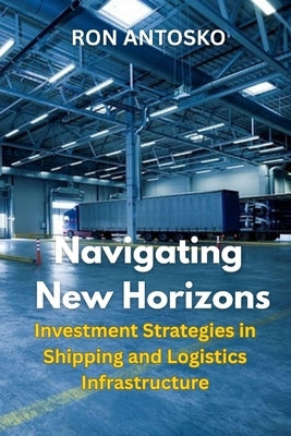 Navigating New Horizons: Investment Strategies in Shipping and Logistics Infrastructure by Antosko, Ron