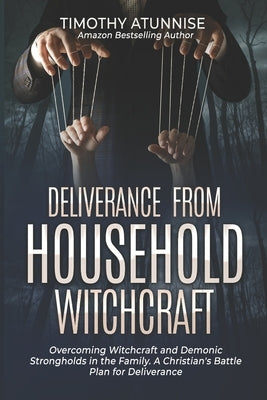 Deliverance from Household Witchcraft: Overcoming Witchcraft and Demonic Strongholds in the Family. A Christian's Battle Plan for Deliverance by Atunnise, Timothy