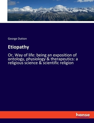 Etiopathy: Or, Way of life: being an exposition of ontology, physiology & therapeutics: a religious science & scientific religion by Dutton, George