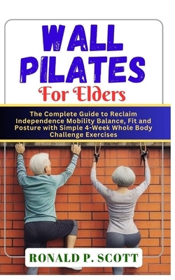 Wall Pilates for Elders: The Complete Guide to Reclaim Independence Mobility Balance, Fit and Posture with Simple 4-Week Whole Body Challenge E by P. Scott, Ronald
