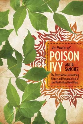 In Praise of Poison Ivy: The Secret Virtues, Astonishing History, and Dangerous Lore of the World's Most Hated Plant by Sanchez, Anita