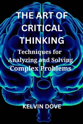 The Art of Critical Thinking: Techniques for Analyzing and Solving Complex Problems by Dove, Kelvin