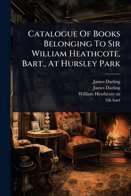 Catalogue Of Books Belonging To Sir William Heathcote, Bart., At Hursley Park by Darling, James