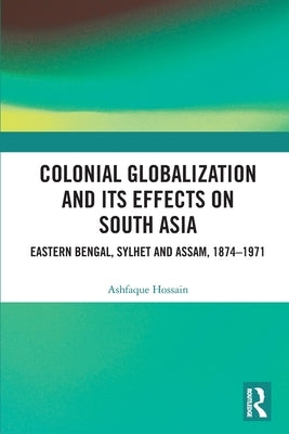 Colonial Globalization and its Effects on South Asia: Eastern Bengal, Sylhet, and Assam, 1874-1971 by Hossain, Ashfaque