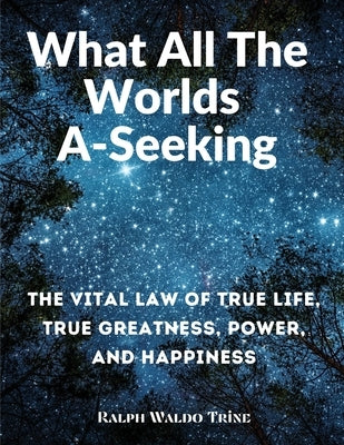 What All The Worlds A-Seeking: The Vital Law of True Life, True Greatness, Power, and Happiness by Ralph Waldo Trine