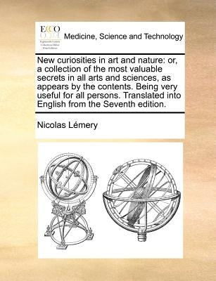 New Curiosities in Art and Nature: Or, a Collection of the Most Valuable Secrets in All Arts and Sciences, as Appears by the Contents. Being Very Usef by Lemery, Nicolas