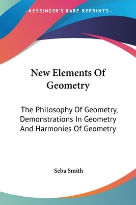 New Elements Of Geometry: The Philosophy Of Geometry, Demonstrations In Geometry And Harmonies Of Geometry by Smith, Seba