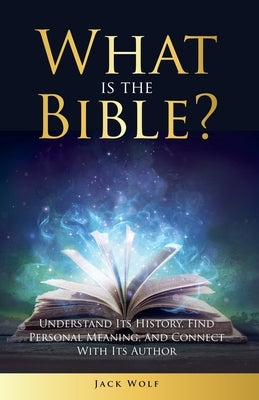 What Is The Bible? Understand Its History, Find Personal Meaning, and Connect With Its Author by Wolf, Jack