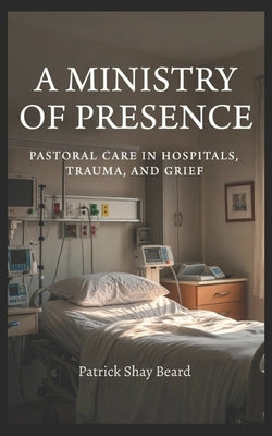 A Ministry of Presence: Pastoral Care in Hospitals, Trauma, and Grief by Beard, Patrick Shay