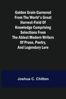 Golden Grain Garnered from the World's Great Harvest-field of Knowledge Comprising Selections from the Ablest Modern Writers of Prose, Poetry, and Leg by C. Chilton, Joshua