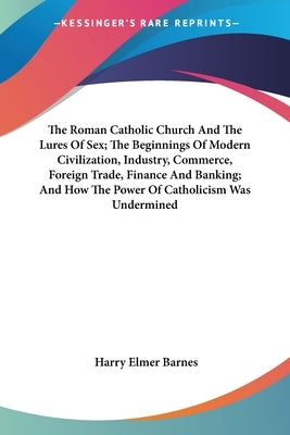 The Roman Catholic Church And The Lures Of Sex; The Beginnings Of Modern Civilization, Industry, Commerce, Foreign Trade, Finance And Banking; And How by Barnes, Harry Elmer