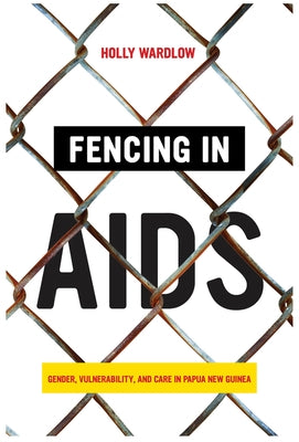 Fencing in AIDS: Gender, Vulnerability, and Care in Papua New Guinea by Wardlow, Holly