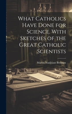 What Catholics Have Done for Science. With Sketches of the Great Catholic Scientists by Brennan, Martin Stanislaus 1845-1927