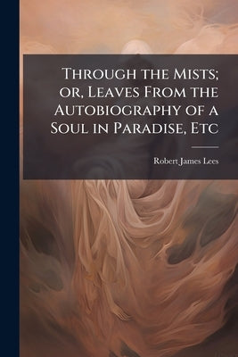 Through the Mists; or, Leaves From the Autobiography of a Soul in Paradise, Etc by Lees, Robert James