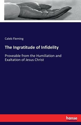 The Ingratitude of Infidelity: Proveable from the Humiliation and Exaltation of Jesus Christ by Fleming, Caleb