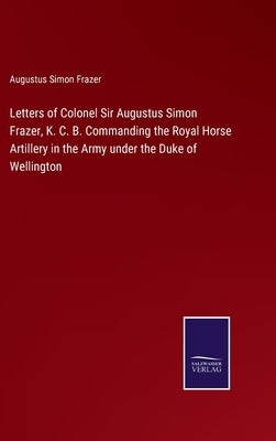 Letters of Colonel Sir Augustus Simon Frazer, K. C. B. Commanding the Royal Horse Artillery in the Army under the Duke of Wellington by Frazer, Augustus Simon