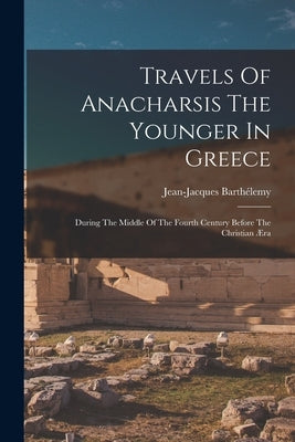 Travels Of Anacharsis The Younger In Greece: During The Middle Of The Fourth Century Before The Christian Æra by Barthélemy, Jean-Jacques