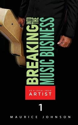 Breaking Into The Music Business As A Local Indie Artist (Part One): A Guide For The Developing Music Artist by Johnson, Maurice