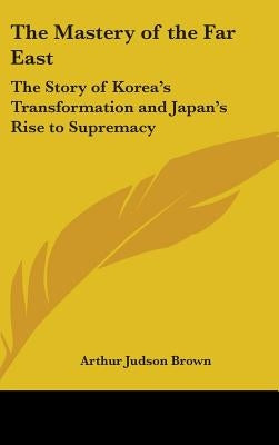 The Mastery of the Far East: The Story of Korea's Transformation and Japan's Rise to Supremacy by Brown, Arthur Judson