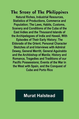 The Story of the Philippines; Natural Riches, Industrial Resources, Statistics of Productions, Commerce and Population; The Laws, Habits, Customs, Sce by Halstead, Murat