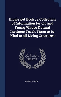 Biggle pet Book; a Collection of Information for old and Young Whose Natural Instincts Teach Them to be Kind to all Living Creatures by Jacob, Biggle