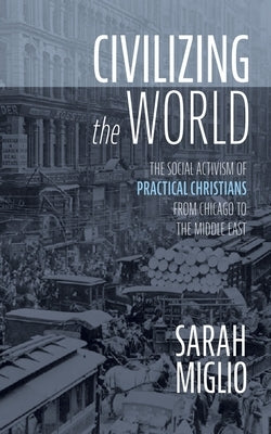 Civilizing the World: The Social Activism of Practical Christians from Chicago to the Middle East by Miglio, Sarah