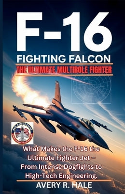 The F-16 Fighting Falcon - The Ultimate Multirole Fighter: What Makes the F-16 the Ultimate Fighter Jet - From Intense Dogfights to High-Tech Engineer by R. Hale, Avery