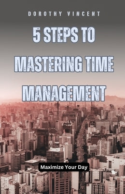 5 Steps to Mastering Time Management: Maximize Your Day by Vincent, William