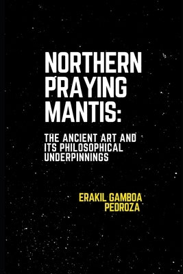 Northern Praying Mantis: The Ancient Art and Its Philosophical Underpinnings: Focusing on the strategies and inner strength associated with this north by Pedroza, Erakil Gamboa