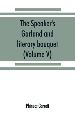 The speaker's garland and literary bouquet. (Volume V).: Combining 100 choice selections, nos. 1-40. Embracing new and standard productions of oratory by Garrett, Phineas