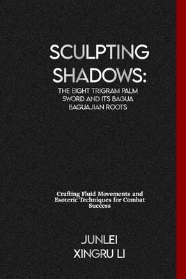 Sculpting Shadows: The Eight Trigram Palm Sword and Its Bagua Baguajian Roots: Crafting Fluid Movements and Esoteric Techniques for Combat Success by Xingru Li, Junlei